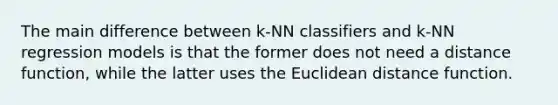 The main difference between k-NN classifiers and k-NN regression models is that the former does not need a distance function, while the latter uses the Euclidean distance function.