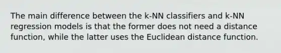 The main difference between the k-NN classifiers and k-NN regression models is that the former does not need a distance function, while the latter uses the Euclidean distance function.