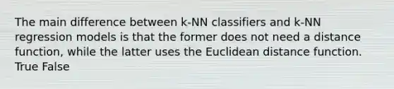 The main difference between k-NN classifiers and k-NN regression models is that the former does not need a distance function, while the latter uses the Euclidean distance function. True False