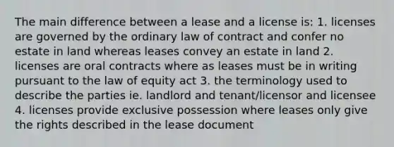 The main difference between a lease and a license is: 1. licenses are governed by the ordinary law of contract and confer no estate in land whereas leases convey an estate in land 2. licenses are oral contracts where as leases must be in writing pursuant to the law of equity act 3. the terminology used to describe the parties ie. landlord and tenant/licensor and licensee 4. licenses provide exclusive possession where leases only give the rights described in the lease document