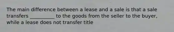 The main difference between a lease and a sale is that a sale transfers __________ to the goods from the seller to the buyer, while a lease does not transfer title