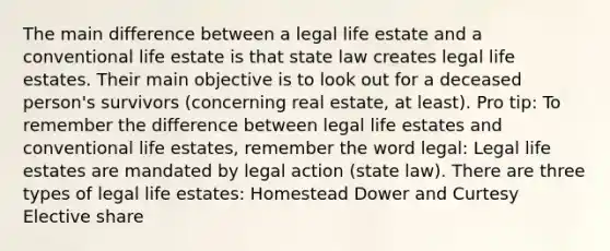 The main difference between a legal life estate and a conventional life estate is that state law creates legal life estates. Their main objective is to look out for a deceased person's survivors (concerning real estate, at least). Pro tip: To remember the difference between legal life estates and conventional life estates, remember the word legal: Legal life estates are mandated by legal action (state law). There are three types of legal life estates: Homestead Dower and Curtesy Elective share