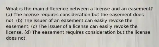 What is the main difference between a license and an easement? (a) The license requires consideration but the easement does not. (b) The issuer of an easement can easily revoke the easement. (c) The issuer of a license can easily revoke the license. (d) The easement requires consideration but the license does not.