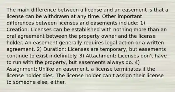 The main difference between a license and an easement is that a license can be withdrawn at any time. Other important differences between licenses and easements include: 1) Creation: Licenses can be established with nothing more than an oral agreement between the property owner and the license holder. An easement generally requires legal action or a written agreement. 2) Duration: Licenses are temporary, but easements continue to exist indefinitely. 3) Attachment: Licenses don't have to run with the property, but easements always do. 4) Assignment: Unlike an easement, a license terminates if the license holder dies. The license holder can't assign their license to someone else, either.