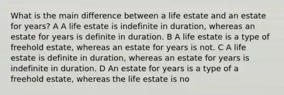 What is the main difference between a life estate and an estate for years? A A life estate is indefinite in duration, whereas an estate for years is definite in duration. B A life estate is a type of freehold estate, whereas an estate for years is not. C A life estate is definite in duration, whereas an estate for years is indefinite in duration. D An estate for years is a type of a freehold estate, whereas the life estate is no