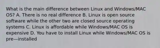 What is the main difference between Linux and Windows/MAC OS? A. There is no real difference B. Linux is open source software while the other two are closed source operating systems C. Linux is affordable while Windows/MAC OS is expensive D. You have to install Linux while Windows/MAC OS is pre—installed