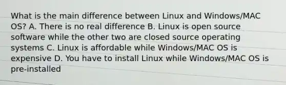 What is the main difference between Linux and Windows/MAC OS? A. There is no real difference B. Linux is open source software while the other two are closed source operating systems C. Linux is affordable while Windows/MAC OS is expensive D. You have to install Linux while Windows/MAC OS is pre-installed