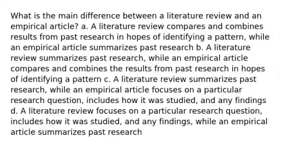 What is the main difference between a literature review and an empirical article? a. A literature review compares and combines results from past research in hopes of identifying a pattern, while an empirical article summarizes past research b. A literature review summarizes past research, while an empirical article compares and combines the results from past research in hopes of identifying a pattern c. A literature review summarizes past research, while an empirical article focuses on a particular research question, includes how it was studied, and any findings d. A literature review focuses on a particular research question, includes how it was studied, and any findings, while an empirical article summarizes past research