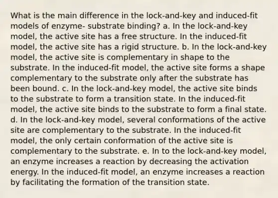 What is the main difference in the lock-and-key and induced-fit models of enzyme- substrate binding? a. In the lock-and-key model, the active site has a free structure. In the induced-fit model, the active site has a rigid structure. b. In the lock-and-key model, the active site is complementary in shape to the substrate. In the induced-fit model, the active site forms a shape complementary to the substrate only after the substrate has been bound. c. In the lock-and-key model, the active site binds to the substrate to form a transition state. In the induced-fit model, the active site binds to the substrate to form a final state. d. In the lock-and-key model, several conformations of the active site are complementary to the substrate. In the induced-fit model, the only certain conformation of the active site is complementary to the substrate. e. In to the lock-and-key model, an enzyme increases a reaction by decreasing the activation energy. In the induced-fit model, an enzyme increases a reaction by facilitating the formation of the transition state.