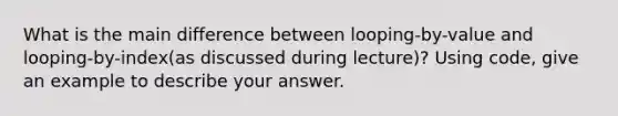 What is the main difference between looping-by-value and looping-by-index(as discussed during lecture)? Using code, give an example to describe your answer.