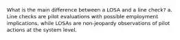 What is the main difference between a LOSA and a line check? a. Line checks are pilot evaluations with possible employment implications, while LOSAs are non-jeopardy observations of pilot actions at the system level.