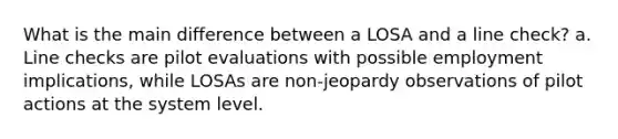 What is the main difference between a LOSA and a line check? a. Line checks are pilot evaluations with possible employment implications, while LOSAs are non-jeopardy observations of pilot actions at the system level.