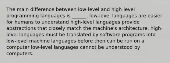 The main difference between low-level and high-level programming languages is ______. low-level languages are easier for humans to understand high-level languages provide abstractions that closely match the machine's architecture. high-level languages must be translated by software programs into low-level machine languages before then can be run on a computer low-level languages cannot be understood by computers.