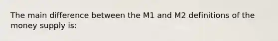 The main difference between the M1 and M2 definitions of the money supply is: