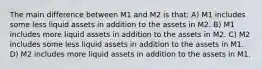 The main difference between M1 and M2 is that: A) M1 includes some less liquid assets in addition to the assets in M2. B) M1 includes more liquid assets in addition to the assets in M2. C) M2 includes some less liquid assets in addition to the assets in M1. D) M2 includes more liquid assets in addition to the assets in M1.