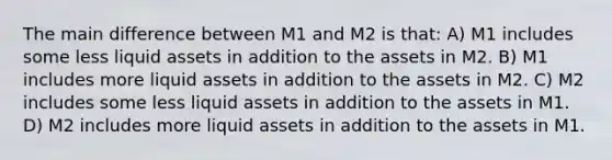 The main difference between M1 and M2 is that: A) M1 includes some less liquid assets in addition to the assets in M2. B) M1 includes more liquid assets in addition to the assets in M2. C) M2 includes some less liquid assets in addition to the assets in M1. D) M2 includes more liquid assets in addition to the assets in M1.