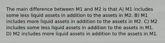 The main difference between M1 and M2 is that A) M1 includes some less liquid assets in addition to the assets in M2. B) M1 includes more liquid assets in addition to the assets in M2. C) M2 includes some less liquid assets in addition to the assets in M1. D) M2 includes more liquid assets in addition to the assets in M1.