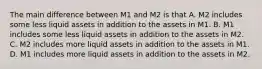 The main difference between M1 and M2 is that A. M2 includes some less liquid assets in addition to the assets in M1. B. M1 includes some less liquid assets in addition to the assets in M2. C. M2 includes more liquid assets in addition to the assets in M1. D. M1 includes more liquid assets in addition to the assets in M2.