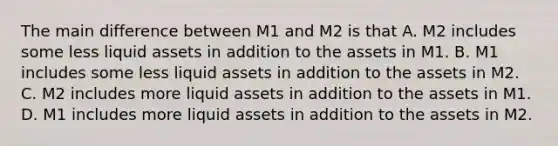 The main difference between M1 and M2 is that A. M2 includes some less liquid assets in addition to the assets in M1. B. M1 includes some less liquid assets in addition to the assets in M2. C. M2 includes more liquid assets in addition to the assets in M1. D. M1 includes more liquid assets in addition to the assets in M2.