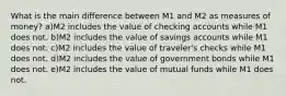 What is the main difference between M1 and M2 as measures of money? a)M2 includes the value of checking accounts while M1 does not. b)M2 includes the value of savings accounts while M1 does not. c)M2 includes the value of traveler's checks while M1 does not. d)M2 includes the value of government bonds while M1 does not. e)M2 includes the value of mutual funds while M1 does not.