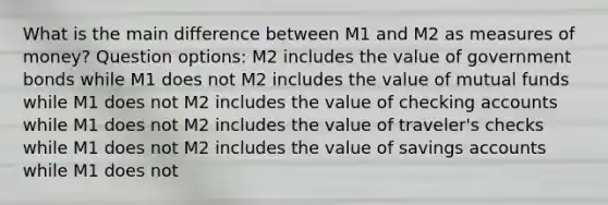 What is the main difference between M1 and M2 as measures of money? Question options: M2 includes the value of government bonds while M1 does not M2 includes the value of mutual funds while M1 does not M2 includes the value of checking accounts while M1 does not M2 includes the value of traveler's checks while M1 does not M2 includes the value of savings accounts while M1 does not