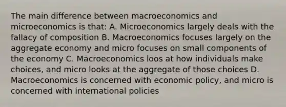 The main difference between macroeconomics and microeconomics is that: A. Microeconomics largely deals with the fallacy of composition B. Macroeconomics focuses largely on the aggregate economy and micro focuses on small components of the economy C. Macroeconomics loos at how individuals make choices, and micro looks at the aggregate of those choices D. Macroeconomics is concerned with economic policy, and micro is concerned with international policies