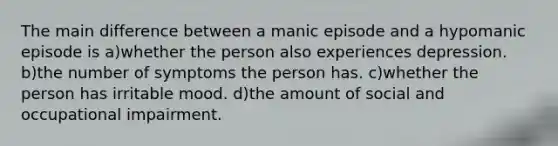 The main difference between a manic episode and a hypomanic episode is a)whether the person also experiences depression. b)the number of symptoms the person has. c)whether the person has irritable mood. d)the amount of social and occupational impairment.