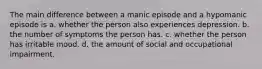 The main difference between a manic episode and a hypomanic episode is a. whether the person also experiences depression. b. the number of symptoms the person has. c. whether the person has irritable mood. d. the amount of social and occupational impairment.