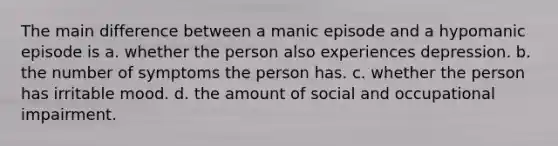 The main difference between a manic episode and a hypomanic episode is a. whether the person also experiences depression. b. the number of symptoms the person has. c. whether the person has irritable mood. d. the amount of social and occupational impairment.