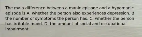 The main difference between a manic episode and a hypomanic episode is A. whether the person also experiences depression. B. the number of symptoms the person has. C. whether the person has irritable mood. D. the amount of social and occupational impairment.