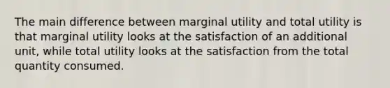 The main difference between marginal utility and total utility is that marginal utility looks at the satisfaction of an additional unit, while total utility looks at the satisfaction from the total quantity consumed.