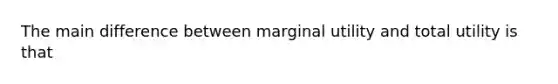 The main difference between marginal utility and total utility is that