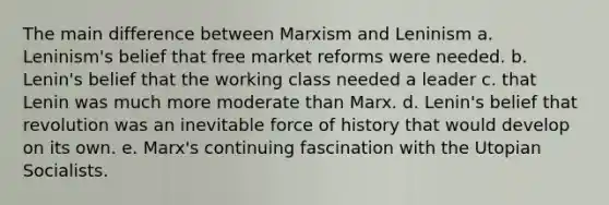 The main difference between Marxism and Leninism a. Leninism's belief that free market reforms were needed. b. Lenin's belief that the working class needed a leader c. that Lenin was much more moderate than Marx. d. Lenin's belief that revolution was an inevitable force of history that would develop on its own. e. Marx's continuing fascination with the Utopian Socialists.