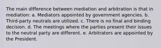 The main difference between mediation and arbitration is that in mediation: a. Mediators appointed by government agencies. b. Third-party neutrals are utilized. c. There is no final and binding decision. d. The meetings where the parties present their issues to the neutral party are different. e. Arbitrators are appointed by the President.