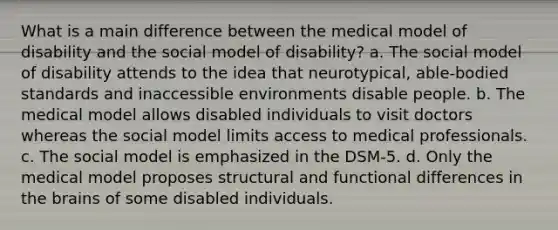 What is a main difference between the medical model of disability and the social model of disability? a. The social model of disability attends to the idea that neurotypical, able-bodied standards and inaccessible environments disable people. b. The medical model allows disabled individuals to visit doctors whereas the social model limits access to medical professionals. c. The social model is emphasized in the DSM-5. d. Only the medical model proposes structural and functional differences in the brains of some disabled individuals.