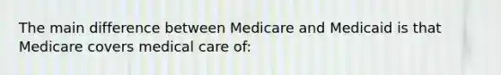 The main difference between Medicare and Medicaid is that Medicare covers medical care of: