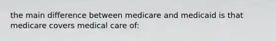 the main difference between medicare and medicaid is that medicare covers medical care of: