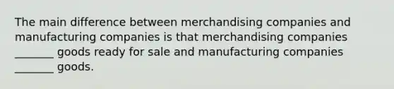 The main difference between merchandising companies and manufacturing companies is that merchandising companies _______ goods ready for sale and manufacturing companies _______ goods.