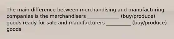 The main difference between merchandising and manufacturing companies is the merchandisers _____________ (buy/produce) goods ready for sale and manufacturers __________ (buy/produce) goods