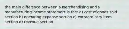 the main difference between a merchandising and a manufacturing income statement is the: a) cost of goods sold section b) operating expense section c) extraordinary item section d) revenue section