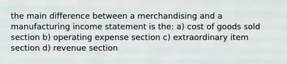 the main difference between a merchandising and a manufacturing income statement is the: a) cost of goods sold section b) operating expense section c) extraordinary item section d) revenue section