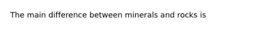 The main difference between minerals and rocks is