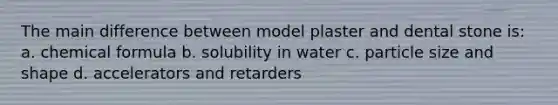 The main difference between model plaster and dental stone is: a. chemical formula b. solubility in water c. particle size and shape d. accelerators and retarders