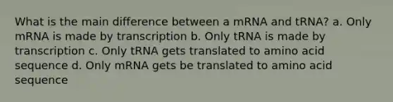 What is the main difference between a mRNA and tRNA? a. Only mRNA is made by transcription b. Only tRNA is made by transcription c. Only tRNA gets translated to amino acid sequence d. Only mRNA gets be translated to amino acid sequence