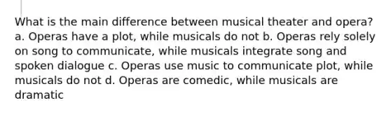 What is the main difference between musical theater and opera? a. Operas have a plot, while musicals do not b. Operas rely solely on song to communicate, while musicals integrate song and spoken dialogue c. Operas use music to communicate plot, while musicals do not d. Operas are comedic, while musicals are dramatic