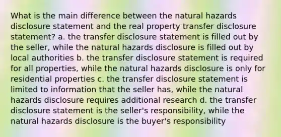 What is the main difference between the natural hazards disclosure statement and the real property transfer disclosure statement? a. the transfer disclosure statement is filled out by the seller, while the natural hazards disclosure is filled out by local authorities b. the transfer disclosure statement is required for all properties, while the natural hazards disclosure is only for residential properties c. the transfer disclosure statement is limited to information that the seller has, while the natural hazards disclosure requires additional research d. the transfer disclosure statement is the seller's responsibility, while the natural hazards disclosure is the buyer's responsibility