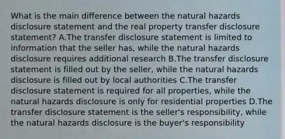 What is the main difference between the natural hazards disclosure statement and the real property transfer disclosure statement? A.The transfer disclosure statement is limited to information that the seller has, while the natural hazards disclosure requires additional research B.The transfer disclosure statement is filled out by the seller, while the natural hazards disclosure is filled out by local authorities C.The transfer disclosure statement is required for all properties, while the natural hazards disclosure is only for residential properties D.The transfer disclosure statement is the seller's responsibility, while the natural hazards disclosure is the buyer's responsibility