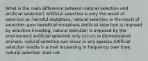 What is the main difference between natural selection and artificial selection? Artificial selection is only the result of selection on harmful mutations, natural selection is the result of selection upon beneficial mutations Artificial selection is imposed by selective breeding, natural selection is imposed by the environment Artificial selection only occurs in domesticated animals, natural selection can occur in any species Artificial selection results in a trait increasing in frequency over time, natural selection does not