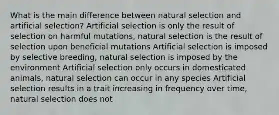 What is the main difference between natural selection and artificial selection? Artificial selection is only the result of selection on harmful mutations, natural selection is the result of selection upon beneficial mutations Artificial selection is imposed by selective breeding, natural selection is imposed by the environment Artificial selection only occurs in domesticated animals, natural selection can occur in any species Artificial selection results in a trait increasing in frequency over time, natural selection does not