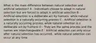 What is the main difference between natural selection and artificial selection? A - Individuals choose to adapt in natural selection but are forced to adapt in artificial selection B - Artificial selection is a deliberate act by humans, while natural selection is a naturally occurring process C - Artificial selection is a naturally occurring process, while natural selection is a deliberate act by humans D - They are the same process and the names are interchangeable E - Artificial selection can only occur after natural selection has occurred,. while natural selection can occur at any time